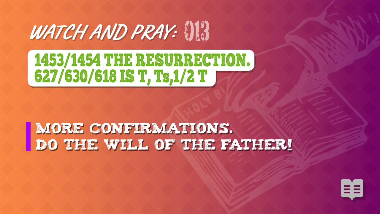 WATCH AND PRAY 013 = 1453/1454 THE RESURRECTION. 627/630/618 IS T, Ts,1/2 T