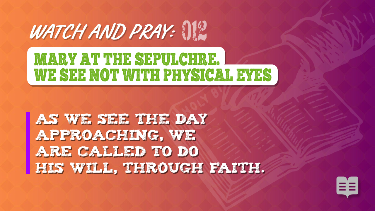 WATCH AND PRAY 012 = MARY AT THE SEPULCHRE. WE SEE NOT WITH PHYSICAL EYES